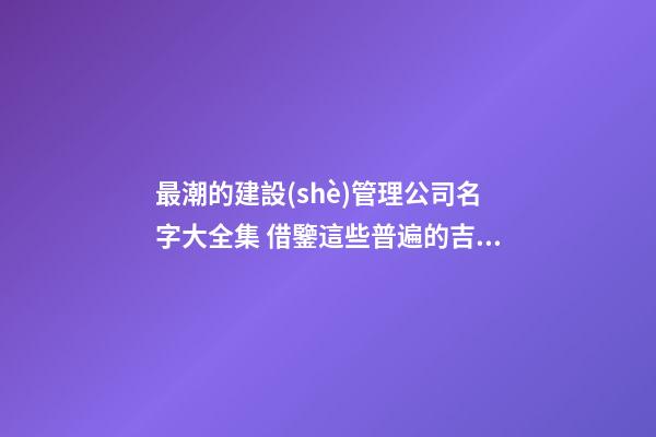 最潮的建設(shè)管理公司名字大全集 借鑒這些普遍的吉名-第1張-公司起名-玄機派